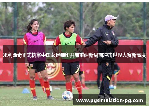 米利西奇正式执掌中国女足帅印开启重建新周期冲击世界大赛新高度 米利西奇正式执掌中国女足帅印开启重建新周期冲击世界大赛新高度